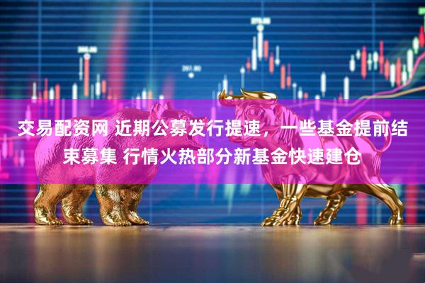 交易配资网 近期公募发行提速，一些基金提前结束募集 行情火热部分新基金快速建仓