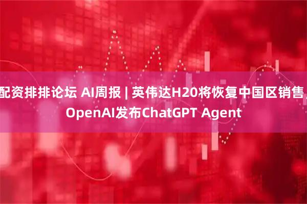 配资排排论坛 AI周报 | 英伟达H20将恢复中国区销售；OpenAI发布ChatGPT Agent