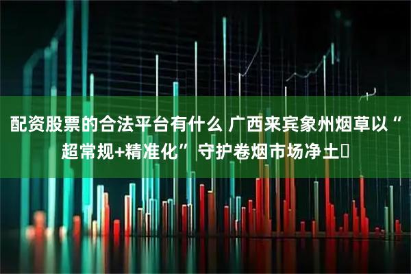 配资股票的合法平台有什么 广西来宾象州烟草以“超常规+精准化” 守护卷烟市场净土​