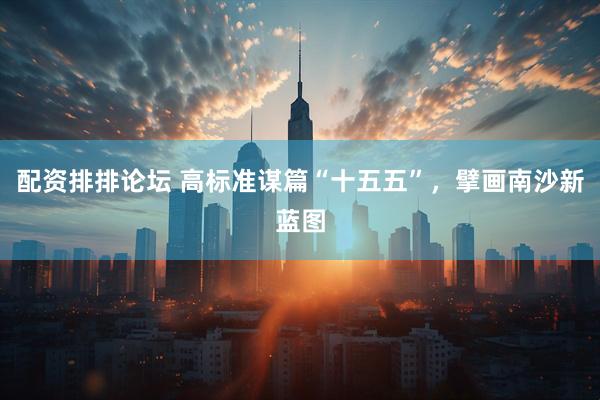 配资排排论坛 高标准谋篇“十五五”，擘画南沙新蓝图