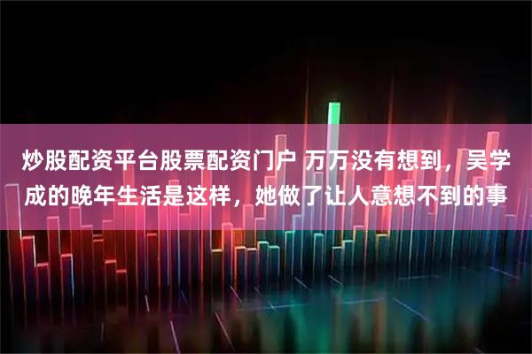 炒股配资平台股票配资门户 万万没有想到，吴学成的晚年生活是这样，她做了让人意想不到的事