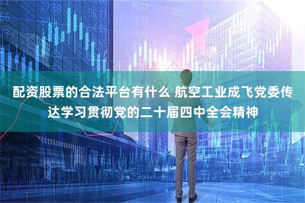 配资股票的合法平台有什么 航空工业成飞党委传达学习贯彻党的二十届四中全会精神