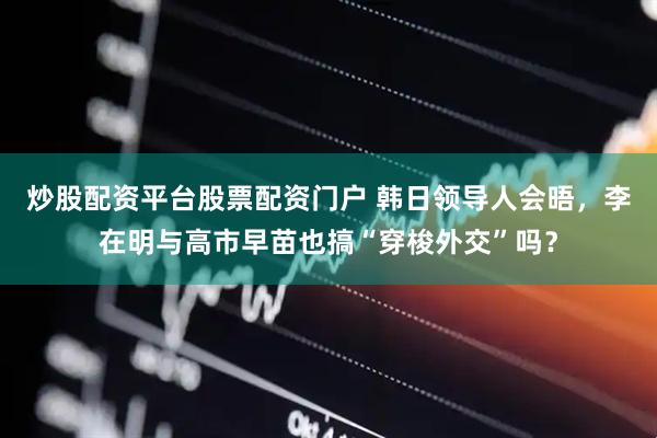 炒股配资平台股票配资门户 韩日领导人会晤，李在明与高市早苗也搞“穿梭外交”吗？