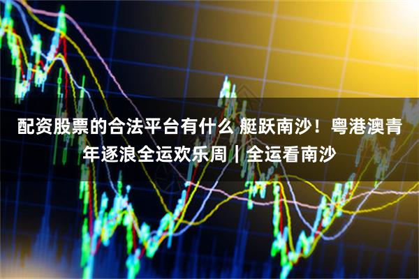 配资股票的合法平台有什么 艇跃南沙！粤港澳青年逐浪全运欢乐周｜全运看南沙