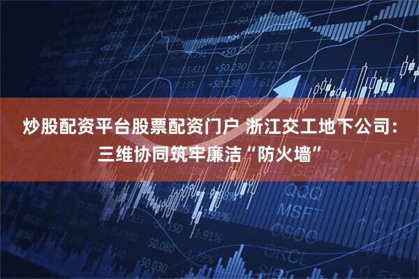 炒股配资平台股票配资门户 浙江交工地下公司：三维协同筑牢廉洁“防火墙”