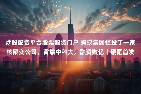 炒股配资平台股票配资门户 蚂蚁集团领投了一家核聚变公司，背靠中科大，融资数亿｜硬氪首发