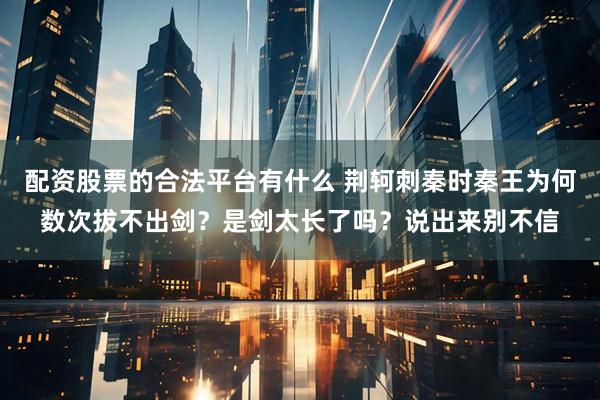 配资股票的合法平台有什么 荆轲刺秦时秦王为何数次拔不出剑？是剑太长了吗？说出来别不信