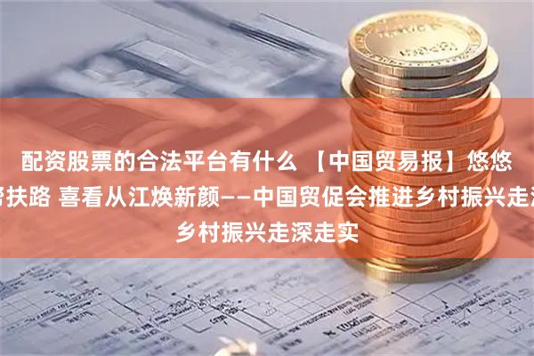 配资股票的合法平台有什么 【中国贸易报】悠悠十载帮扶路 喜看从江焕新颜——中国贸促会推进乡村振兴走深走实