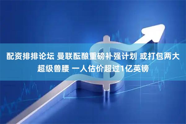 配资排排论坛 曼联酝酿重磅补强计划 或打包两大超级兽腰 一人估价超过1亿英镑