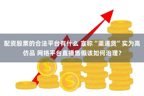 配资股票的合法平台有什么 宣称“渠道货”实为高仿品 网络平台直播售假该如何治理？