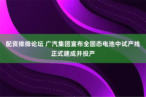 配资排排论坛 广汽集团宣布全固态电池中试产线正式建成并投产