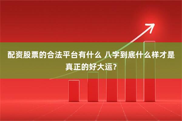 配资股票的合法平台有什么 八字到底什么样才是真正的好大运？