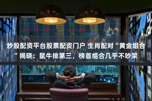 炒股配资平台股票配资门户 生肖配对“黄金组合”揭晓：鼠牛排第三，榜首组合几乎不吵架