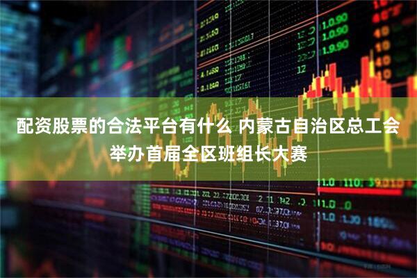 配资股票的合法平台有什么 内蒙古自治区总工会举办首届全区班组长大赛