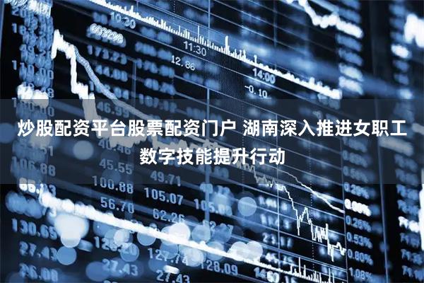 炒股配资平台股票配资门户 湖南深入推进女职工数字技能提升行动
