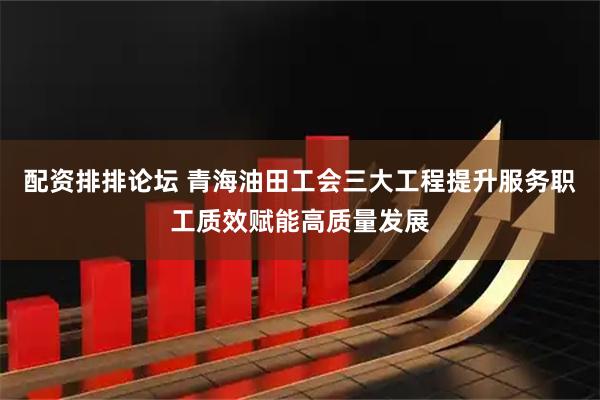 配资排排论坛 青海油田工会三大工程提升服务职工质效赋能高质量发展