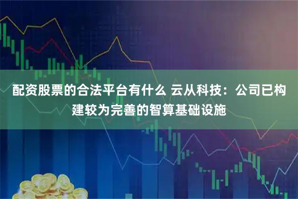 配资股票的合法平台有什么 云从科技：公司已构建较为完善的智算基础设施