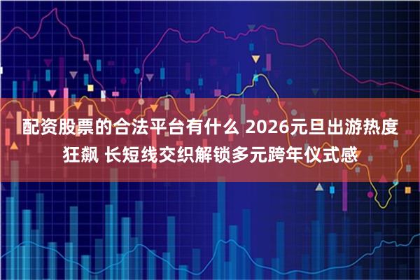 配资股票的合法平台有什么 2026元旦出游热度狂飙 长短线交织解锁多元跨年仪式感