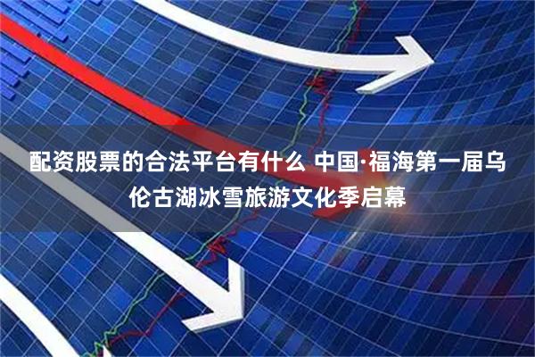 配资股票的合法平台有什么 中国·福海第一届乌伦古湖冰雪旅游文化季启幕