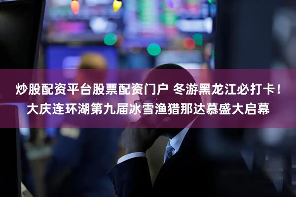 炒股配资平台股票配资门户 冬游黑龙江必打卡！大庆连环湖第九届冰雪渔猎那达慕盛大启幕