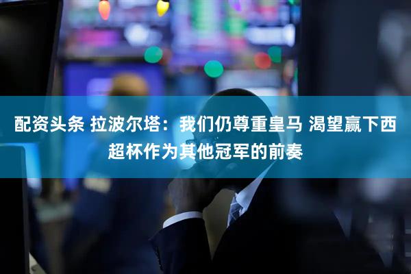 配资头条 拉波尔塔：我们仍尊重皇马 渴望赢下西超杯作为其他冠军的前奏