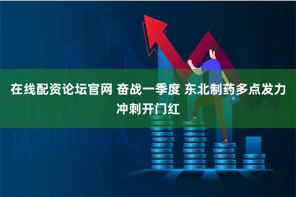 在线配资论坛官网 奋战一季度 东北制药多点发力冲刺开门红