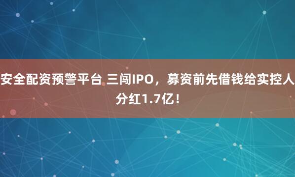 安全配资预警平台 三闯IPO，募资前先借钱给实控人分红1.7亿！