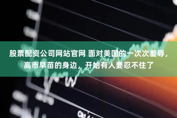 股票配资公司网站官网 面对美国的一次次羞辱，高市早苗的身边，开始有人要忍不住了