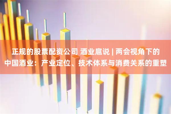 正规的股票配资公司 酒业扈说 | 两会视角下的中国酒业：产业定位、技术体系与消费关系的重塑