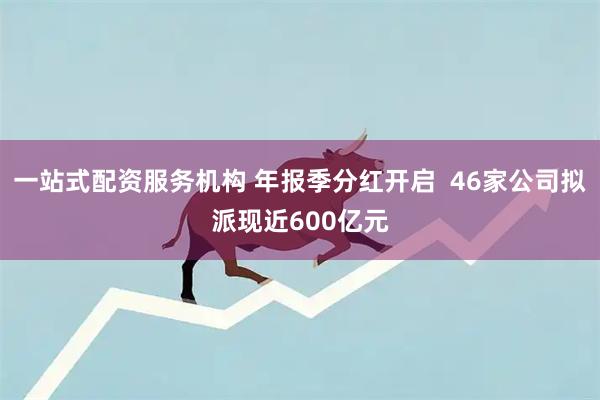一站式配资服务机构 年报季分红开启  46家公司拟派现近600亿元