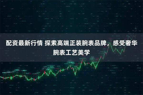 配资最新行情 探索高端正装腕表品牌，感受奢华腕表工艺美学