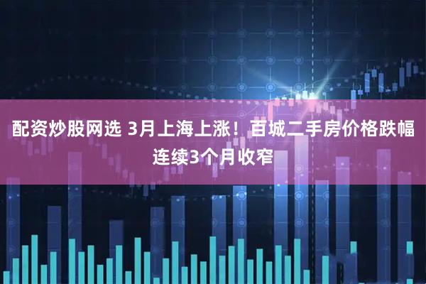 配资炒股网选 3月上海上涨！百城二手房价格跌幅连续3个月收窄