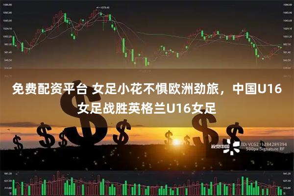 免费配资平台 女足小花不惧欧洲劲旅，中国U16女足战胜英格兰U16女足