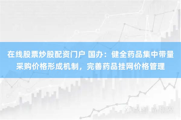 在线股票炒股配资门户 国办：健全药品集中带量采购价格形成机制，完善药品挂网价格管理