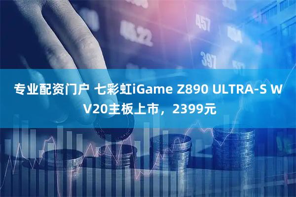 专业配资门户 七彩虹iGame Z890 ULTRA-S W V20主板上市，2399元