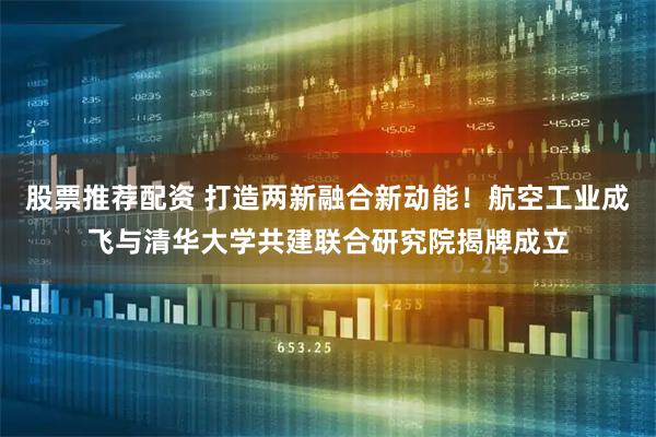 股票推荐配资 打造两新融合新动能！航空工业成飞与清华大学共建联合研究院揭牌成立