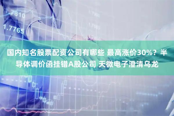 国内知名股票配资公司有哪些 最高涨价30%？半导体调价函挂错A股公司 天微电子澄清乌龙