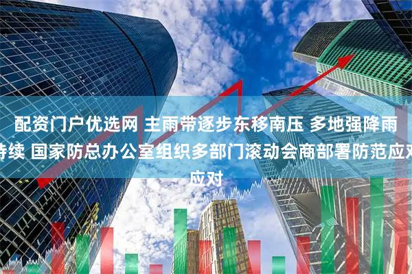 配资门户优选网 主雨带逐步东移南压 多地强降雨持续 国家防总办公室组织多部门滚动会商部署防范应对