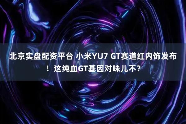 北京实盘配资平台 小米YU7 GT赛道红内饰发布！这纯血GT基因对味儿不？