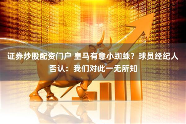 证券炒股配资门户 皇马有意小蜘蛛？球员经纪人否认：我们对此一无所知
