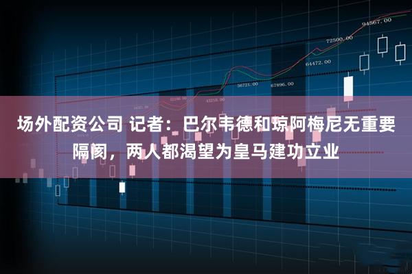 场外配资公司 记者：巴尔韦德和琼阿梅尼无重要隔阂，两人都渴望为皇马建功立业