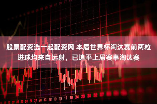 股票配资选一起配资网 本届世界杯淘汰赛前两粒进球均来自远射，已追平上届赛事淘汰赛