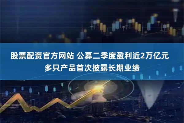 股票配资官方网站 公募二季度盈利近2万亿元  多只产品首次披露长期业绩